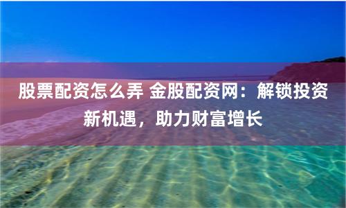 股票配資怎么弄 金股配資網：解鎖投資新機遇，助力財富增長