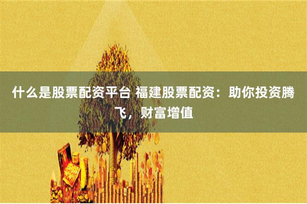 什么是股票配資平臺 福建股票配資：助你投資騰飛，財富增值