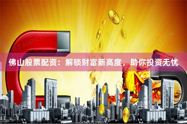 佛山股票配資：解鎖財富新高度，助你投資無憂