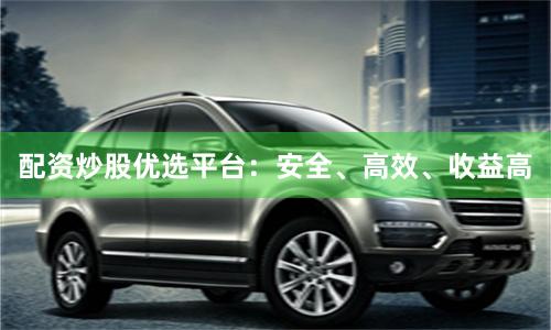配資炒股優選平臺：安全、高效、收益高